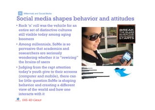 Millennials and Social Media>
Social media shapes behavior and attitudes
• Rock ‘n’ roll was the vehicle for an
entire set of distinctive cultures
still visible today among aging
boomers
• Among millennials, SoMe is so
pervasive that academics and
researchers are seriously
wondering whether it is “rewiring”
the brains of users
• Judging from the rapt attention
today’s youth give to their screens
(computer and mobile), there can
be little question SoMe is shaping
behavior and creating a different
view of the world and how one
interacts with it
 