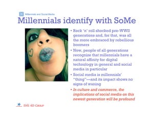 Millennials and Social Media>
Millennials identify with SoMe
• Rock ‘n’ roll shocked pre-WWII
generations and, for that, was all
the more embraced by rebellious
boomers
• Now, people of all generations
recognize that millennials have a
natural affinity for digital
technology in general and social
media in particular
• Social media is millennials’
“thing”—and its impact shows no
signs of waning
• In culture and commerce, the
implications of social media on this
newest generation will be profound
 