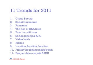 11 Trends for 2011
1. Group Buying
2. Social Commerce
3. Payments
4. The rise of Q&A Sites
5. Fans into affiliates
6. Social gaming & ARG
7. Video hauls
8. Mobile
9. Location, location, location
10. Privacy becoming mainstream
11. Deeper data analysis & ROI
 