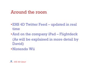 Around the room
•EHS 4D Twitter Feed – updated in real
time
•And on the company iPad – Flightdeck
(As will be explained in more detail by
David)
•Nintendo Wii
 