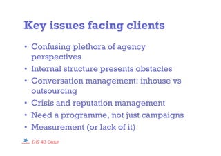 Key issues facing clients
• Confusing plethora of agency
perspectives
• Internal structure presents obstacles
• Conversation management: inhouse vs
outsourcing
• Crisis and reputation management
• Need a programme, not just campaigns
• Measurement (or lack of it)
 