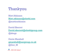 Thankyou
Matt Atkinson
Matt.atkinson@ehs4d.com
@mattieatkinson
David Skerret
David.skerrett@ehs4dgroup.com
@skegz
Gavin Marshall
gmarshall@aargroup.co.uk
@Gav_M
 
