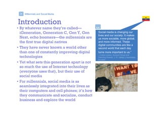 Millennials and Social Media
Social media is changing our
lives and our society: It makes
us more sociable, more global,
and more informed. These
digital communities are like a
second world that each day
turns more important to us.”
—Carla Lozano, Account Group and
Planning Director, J. R. Vallejo y Asociados,
Ecuador
“
>
Introduction
• By whatever name they’re called—
iGeneration, Generation C, Gen Y, Gen
Next, echo boomers—the millennials are
the first true digital natives
• They have never known a world other
than one of constantly improving digital
technologies
• Yet what sets this generation apart is not
so much the use of Internet technology
(everyone uses that), but their use of
social media
• For millennials, social media is as
seamlessly integrated into their lives as
their computers and cell phones; it’s how
they communicate and socialize, conduct
business and explore the world
 
