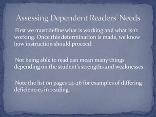     First we must define what is working and what isn’t working. Once this determination is made, we know how instruction should proceed.    Not being able to read can mean many things depending on the student’s strengths and weaknesses.    Note the list on pages 24-26 for examples of differing deficiencies in reading.  Assessing Dependent Readers’ Needs