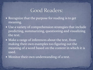 Recognize that the purpose for reading is to get meaning.Use a variety of comprehension strategies that include predicting, summarizing, questioning and visualizing the text.Make a range of inferences about the text, from making their own examples too figuring out the meaning of a word based on the context in which it is used. Monitor their own understanding of a text.Good Readers: