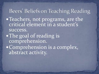 Students can be taught a wide range of comprehension strategies so that these strategies influence how they make meaning from a text.There are multiple ways to help students improve their comprehending abilities. Some are explicit; others less so. Teachers must adapt based on student needs.Contrary to popular belief, some students do benefit from direct, explicit instruction in comprehension strategies.Some students need and benefit from vocabulary study.Beers’ Personal Beliefs on Teaching Reading to Struggling Students