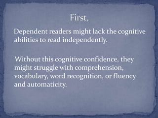 Dependent readers might lack the cognitive abilities to read independently.    Without this cognitive confidence, they might struggle with comprehension, vocabulary, word recognition, or fluency and automaticity. First,