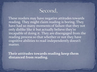    These readers may have negative attitudes towards reading. They might claim reading is boring. They have had so many moments of failure that they not only dislike like it but actually believe they’re incapable of doing it. They are disengaged from the reading process so that whether or not they have cognitive abilities to read independently doesn’t matter.    Their attitudes towards reading keep them distanced from reading. Second,