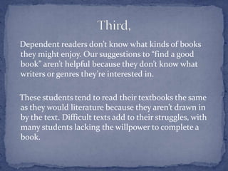    Dependent readers don’t know what kinds of books they might enjoy. Our suggestions to “find a good book” aren’t helpful because they don’t know what writers or genres they’re interested in.    These students tend to read their textbooks the same as they would literature because they aren’t drawn in by the text. Difficult texts add to their struggles, with many students lacking the willpower to complete a book. Third,