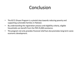 Conclusion
• The 8171 Ehsaas Program is a pivotal step towards reducing poverty and
supporting vulnerable families in Pakistan.
• By understanding the registration process and eligibility criteria, eligible
households can benefit from the PKR 25,000 assistance.
• The program not only provides financial relief but also promotes long-term socio-
economic development.
 