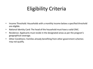 Eligibility Criteria
• Income Threshold: Households with a monthly income below a specified threshold
are eligible.
• National Identity Card: The head of the household must have a valid CNIC.
• Residence: Applicants must reside in the designated areas as per the program's
geographical coverage.
• Other Conditions: Families already benefiting from other government schemes
may not qualify.
 