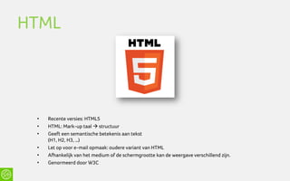 HTML




 •   Recente versies: HTML5
 •   HTML: Mark-up taal  structuur
 •   Geeft een semantische betekenis aan tekst
     (H1, H2, H3, …)
 •   Let op voor e-mail opmaak: oudere variant van HTML
 •   Afhankelijk van het medium of de schermgrootte kan de weergave verschillend zijn.
 •   Genormeerd door W3C
 