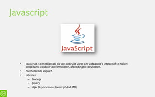 Javascript




  •   Javascript is een scripttaal die veel gebruikt wordt om webpagina’s interactief te maken:
      dropdowns, validatie van formulieren, afbeeldingen verwisselen.
  •   Niet hetzelfde als JAVA
  •   Libraries:
        – Node.js
        – Jquery
        – Ajax (Asynchronous Javascript And XML)
 