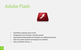 Adobe Flash




  •   Specifieke scripttaal: Action Script
  •   Aangewezen voor Animatie, transities, games
  •   Nog steeds de belangrijkste technologie voor display advertising
  •   Sterk af te raden als basis technologie voor websites
  •   Niet op iOS (iPad, iPhone, …)
 