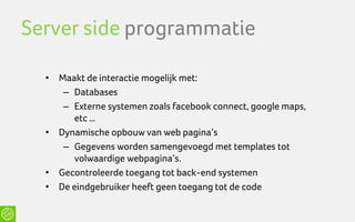 Server side programmatie

  • Maakt de interactie mogelijk met:
     – Databases
     – Externe systemen zoals facebook connect, google maps,
       etc …
  • Dynamische opbouw van web pagina’s
     – Gegevens worden samengevoegd met templates tot
       volwaardige webpagina’s.
  • Gecontroleerde toegang tot back-end systemen
  • De eindgebruiker heeft geen toegang tot de code
 