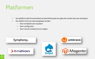Platformen
  •   Een platform stelt functionaliteit ter beschikking dat kan gebruikt worden door een developer.
  •   Een platform kan op maat aangepast worden:
       – Door templates aan te passen
       – Door configuratie
       – Door nieuwe modules toe te voegen
 