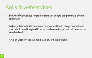 Api’s & webservices
• Een API of webservice levert diensten aan andere programma’s of web
  applicaties.

• Zo kan je bijvoorbeeld een straatnaam omzetten in een geocoordinaat
  met behulp van Google API, deze coordinaten kan je dan zelf bewaren in
  een databank.

• API’s en webservices kunnen gratis en/of betalend zijn
 