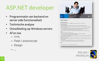 ASP.NET developer
• Programmatie van backend en
  server side functionaliteit
• Technische analyse
• Ontwikkeling op Windows servers
• Af en toe
   – HTML
   – Flash / actionscript
   – Design
   – …
                                     ROLLEN /
                                    PROFIELEN
 