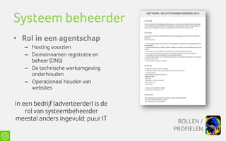 Systeem beheerder
• Rol in een agentschap
   – Hosting voorzien
   – Domeinnamen registratie en
     beheer (DNS)
   – De technische werkomgeving
     onderhouden
   – Operationeel houden van
     websites

In een bedrijf (adverteerder) is de
    rol van systeembeheerder
meestal anders ingevuld: puur IT       ROLLEN /
                                      PROFIELEN
 