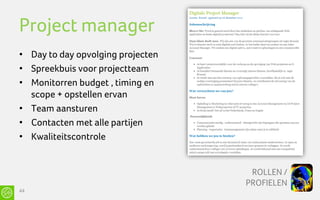 Project manager
• Day to day opvolging projecten
• Spreekbuis voor projectteam
• Monitorren budget , timing en
  scope + opstellen ervan
• Team aansturen
• Contacten met alle partijen
• Kwaliteitscontrole


                                    ROLLEN /
                                   PROFIELEN
44
 