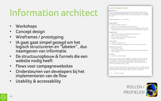 Information architect
•    Workshops
•    Concept design
•    Wireframes / prototyping
•    IA gaat gaat simpel gezegd om het
     logisch structureren en “labelen” , dus
     naamgeven van informatie.
•    De structuuropbouw & funnels die een
     website nodig heeft
•    Flows voor campagnewebsites
•    Ondersteunen van developers bij het
     implementeren van de flow
•    Usability & accessability
                                                ROLLEN /
                                               PROFIELEN
45
 
