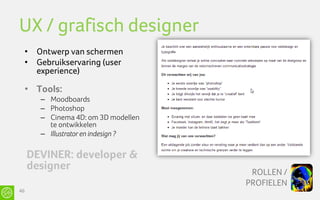 UX / grafisch designer
 • Ontwerp van schermen
 • Gebruikservaring (user
   experience)

 • Tools:
       – Moodboards
       – Photoshop
       – Cinema 4D: om 3D modellen
         te ontwikkelen
       – Illustrator en indesign ?

     DEVINER: developer &
     designer                         ROLLEN /
                                     PROFIELEN
46
 