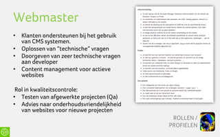 Webmaster
• Klanten ondersteunen bij het gebruik
  van CMS systemen.
• Oplossen van “technische” vragen
• Doorgeven van zeer technische vragen
  aan developer
• Content management voor actieve
  websites

 Rol in kwaliteitscontrole:
• Testen van afgewerkte projecten (Qa)
• Advies naar onderhoudsvriendelijkheid
   van websites voor nieuwe projecten
                                           ROLLEN /
                                          PROFIELEN
 