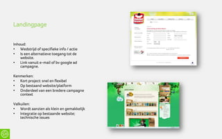 Landingpage


Inhoud:
• Wedstrijd of specifieke info / actie
• Is een alternatieve toegang tot de
    website.
• Link vanuit e-mail of bv google ad
    campagne.

Kenmerken:
• Kort project: snel en flexibel
• Op bestaand website/platform
• Onderdeel van een bredere campagne
   context

Valkuilen:
• Wordt aanzien als klein en gemakkelijk
• Integratie op bestaande website;
    technische issues
 