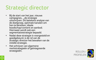 Strategic director
•   Bij de start van het jaar, nieuwe
    campagnes, ...de strategie
    uitschrijven. Dit betekent analyse van
    de doelgroep, optimale kanalen om
    hen te bereiken, ideale
    boodschap/content en aanbod.
    Hiernaast wordt ook een
    segmentatiestrategie bepaald.
•   Nadat deze strategie is voorgesteld en
    goedgekeurd, is de rol van de
    strategic director het bewaken van de
    initiële strategie.
•   Het schrijven van algemene
    merkstrategieën of geïntegreerde
    strategieën.                              ROLLEN /
                                             PROFIELEN
 
