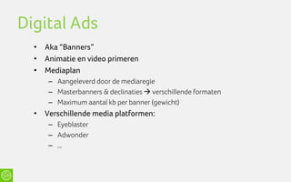 Digital Ads
  • Aka “Banners”
  • Animatie en video primeren
  • Mediaplan
     – Aangeleverd door de mediaregie
     – Masterbanners & declinaties  verschillende formaten
     – Maximum aantal kb per banner (gewicht)
  • Verschillende media platformen:
     – Eyeblaster
     – Adwonder
     – …
 
