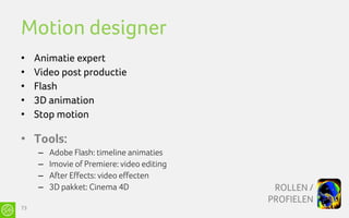Motion designer
•    Animatie expert
•    Video post productie
•    Flash
•    3D animation
•    Stop motion

• Tools:
     –   Adobe Flash: timeline animaties
     –   Imovie of Premiere: video editing
     –   After Effects: video effecten
     –   3D pakket: Cinema 4D                 ROLLEN /
                                             PROFIELEN
73
 