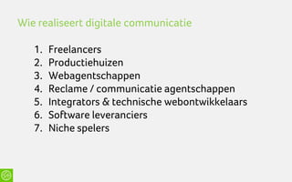 Wie realiseert digitale communicatie

   1.   Freelancers
   2.   Productiehuizen
   3.   Webagentschappen
   4.   Reclame / communicatie agentschappen
   5.   Integrators & technische webontwikkelaars
   6.   Software leveranciers
   7.   Niche spelers
 