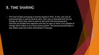 8. TIME SHARING
 This kind of Data processing is entirely based on Time. In this, one unit of
processing data is used by several users. Each user is allocated with the set
timings on which they need to work on the same CPU/processing Unit.
Intervals are divided into segments and thus to users so there is no collapse of
timings which makes it as a multi-access system. This processing technique is
also widely used and mostly entertained in startups.
 