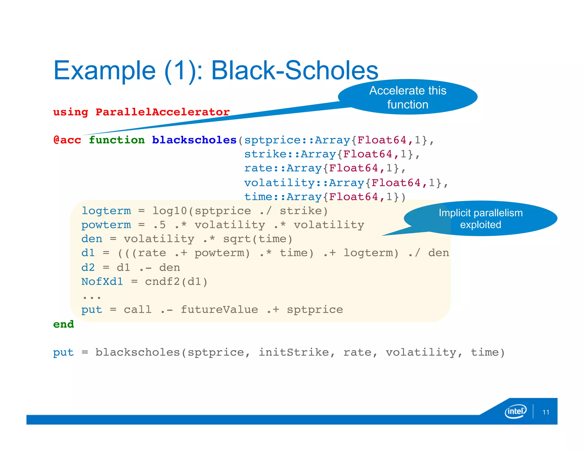 using ParallelAccelerator
@acc function blackscholes(sptprice::Array{Float64,1},
strike::Array{Float64,1},
rate::Array{Float64,1},
volatility::Array{Float64,1},
time::Array{Float64,1})
logterm = log10(sptprice ./ strike)
powterm = .5 .* volatility .* volatility
den = volatility .* sqrt(time)
d1 = (((rate .+ powterm) .* time) .+ logterm) ./ den
d2 = d1 .- den
NofXd1 = cndf2(d1)
...
put = call .- futureValue .+ sptprice
end
put = blackscholes(sptprice, initStrike, rate, volatility, time)
11
Example (1): Black-Scholes
Accelerate this
function
Implicit parallelism
exploited
 