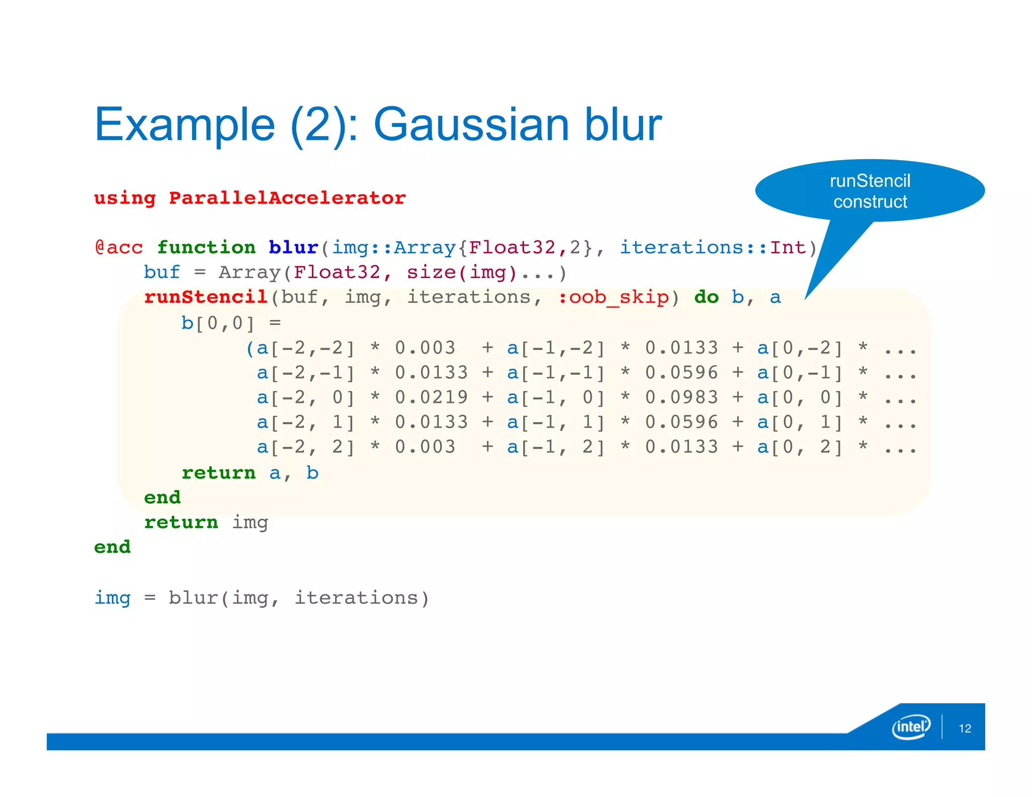 using ParallelAccelerator
@acc function blur(img::Array{Float32,2}, iterations::Int)
buf = Array(Float32, size(img)...)
runStencil(buf, img, iterations, :oob_skip) do b, a
b[0,0] =
(a[-2,-2] * 0.003 + a[-1,-2] * 0.0133 + a[0,-2] * ...
a[-2,-1] * 0.0133 + a[-1,-1] * 0.0596 + a[0,-1] * ...
a[-2, 0] * 0.0219 + a[-1, 0] * 0.0983 + a[0, 0] * ...
a[-2, 1] * 0.0133 + a[-1, 1] * 0.0596 + a[0, 1] * ...
a[-2, 2] * 0.003 + a[-1, 2] * 0.0133 + a[0, 2] * ...
return a, b
end
return img
end
img = blur(img, iterations)

12
Example (2): Gaussian blur
runStencil
construct
 