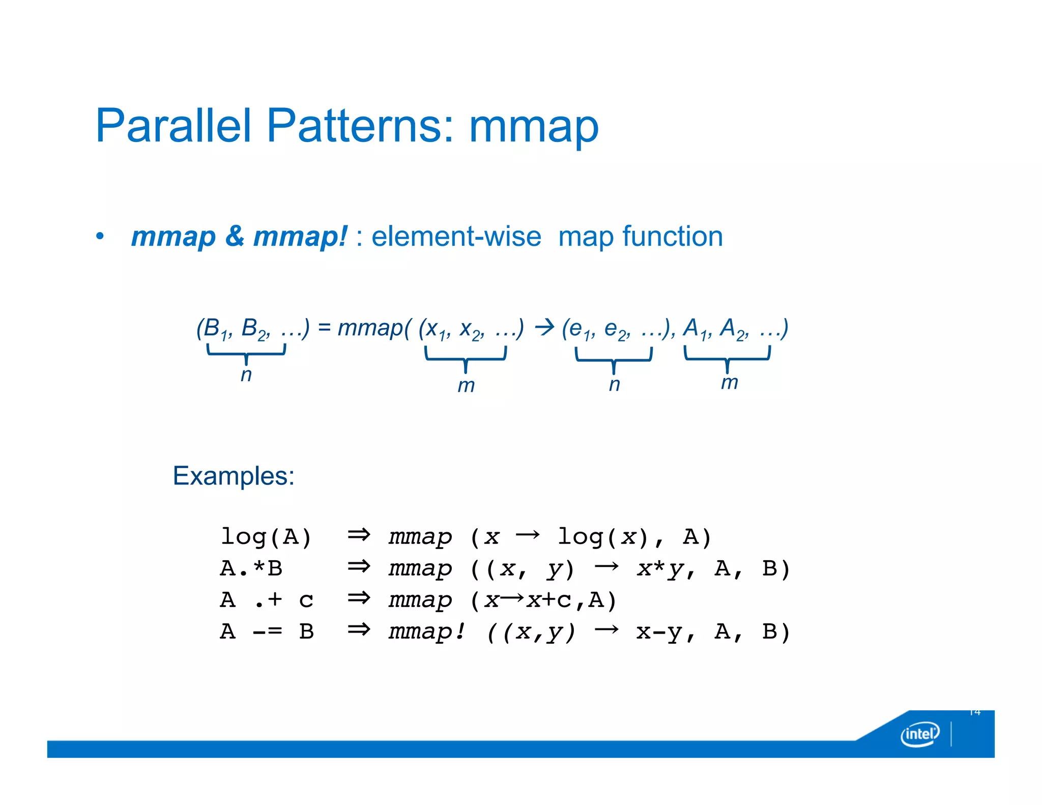 •  mmap & mmap! : element-wise map function
14
Parallel Patterns: mmap
(B1, B2, …) = mmap( (x1, x2, …) à (e1, e2, …), A1, A2, …)
n mm n
Examples:
log(A) ⇒ mmap (x → log(x), A)
A.*B ⇒ mmap ((x, y) → x*y, A, B)
A .+ c ⇒ mmap (x→x+c,A)
A -= B ⇒ mmap! ((x,y) → x-y, A, B)
 