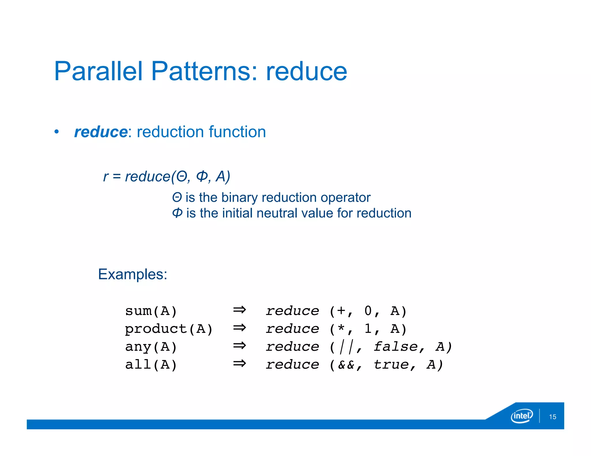 •  reduce: reduction function

15
Parallel Patterns: reduce
r = reduce(Θ, Φ, A)
Θ is the binary reduction operator
Φ is the initial neutral value for reduction
Examples:
sum(A) ⇒ reduce (+, 0, A)
product(A) ⇒ reduce (*, 1, A)
any(A) ⇒ reduce (||, false, A)
all(A) ⇒ reduce (&&, true, A)
 