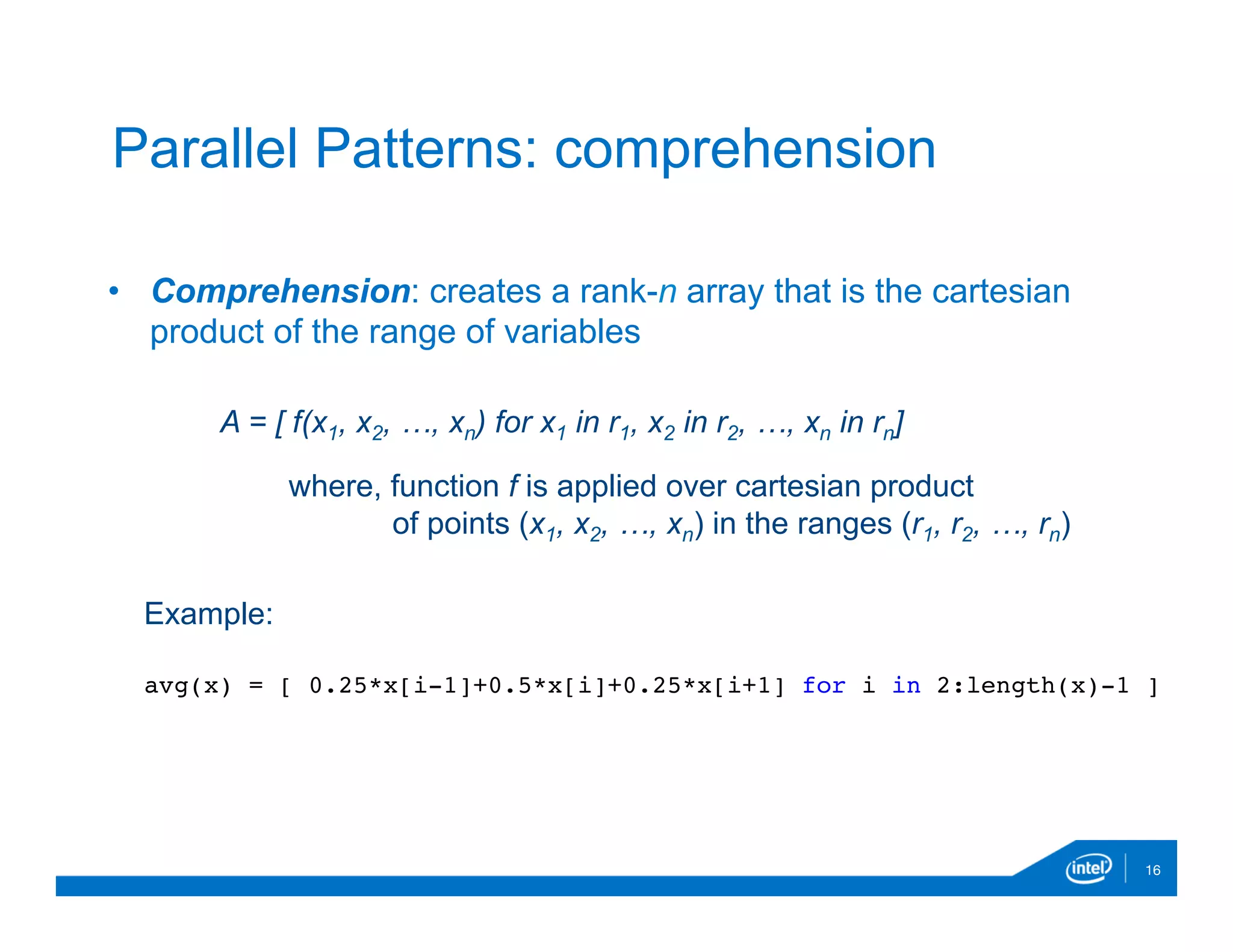 •  Comprehension: creates a rank-n array that is the cartesian
product of the range of variables
16
Parallel Patterns: comprehension
A = [ f(x1, x2, …, xn) for x1 in r1, x2 in r2, …, xn in rn]
where, function f is applied over cartesian product
of points (x1, x2, …, xn) in the ranges (r1, r2, …, rn)
Example:
avg(x) = [ 0.25*x[i-1]+0.5*x[i]+0.25*x[i+1] for i in 2:length(x)-1 ]
 