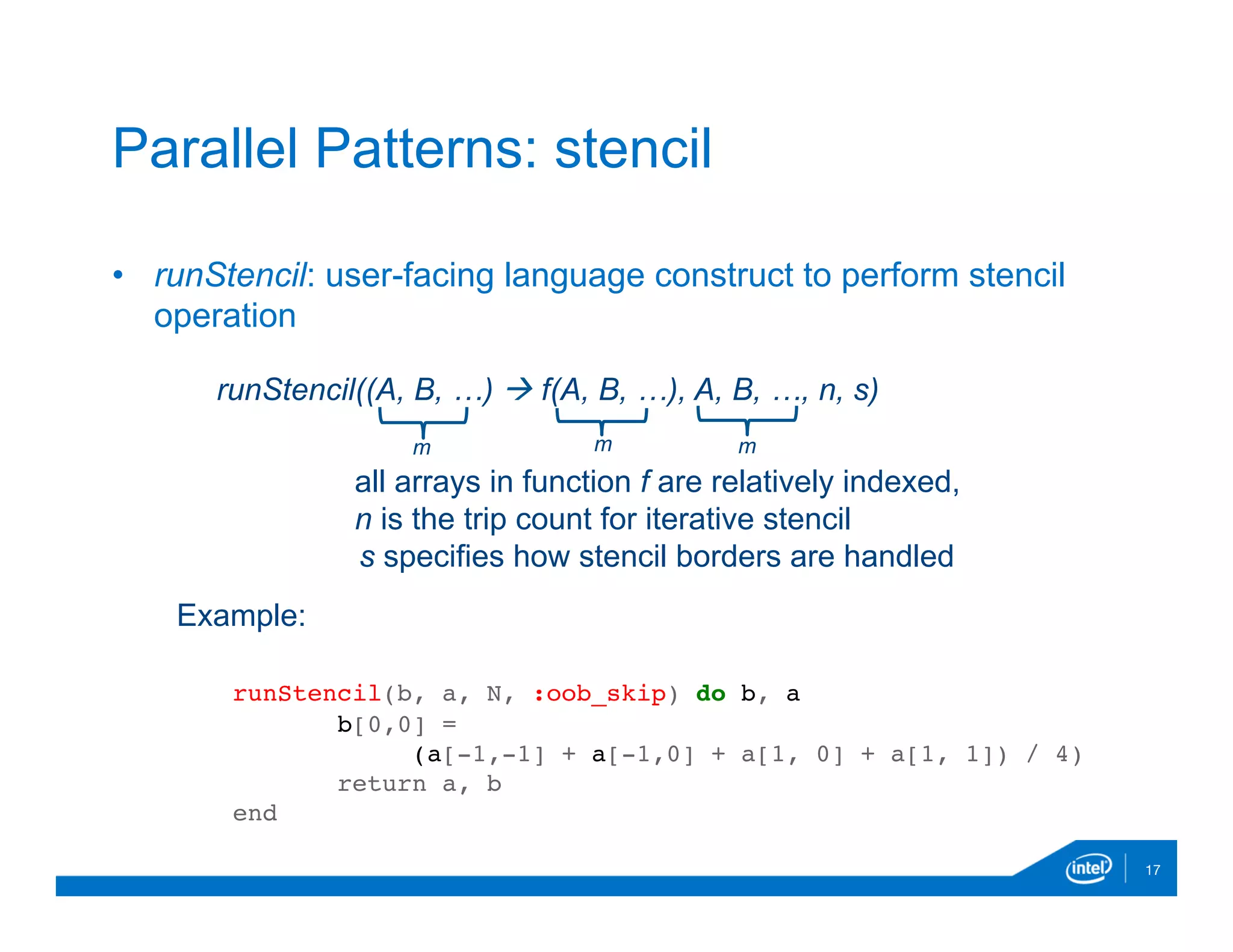 •  runStencil: user-facing language construct to perform stencil
operation

17
Parallel Patterns: stencil
runStencil((A, B, …) à f(A, B, …), A, B, …, n, s)
m mm
all arrays in function f are relatively indexed,
n is the trip count for iterative stencil
s specifies how stencil borders are handled
Example:
runStencil(b, a, N, :oob_skip) do b, a
b[0,0] =
(a[-1,-1] + a[-1,0] + a[1, 0] + a[1, 1]) / 4)
return a, b
end
 