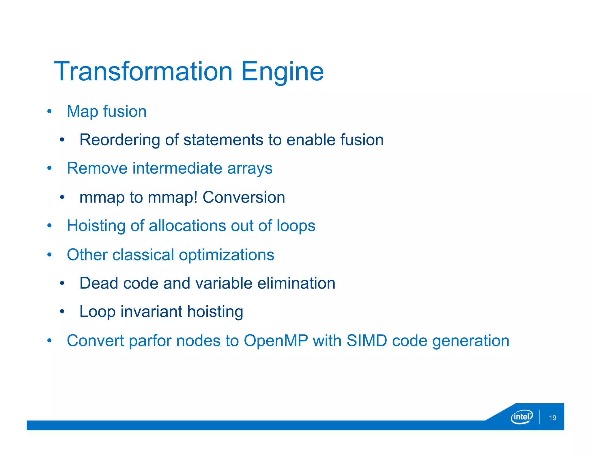 •  Map fusion
•  Reordering of statements to enable fusion
•  Remove intermediate arrays
•  mmap to mmap! Conversion
•  Hoisting of allocations out of loops
•  Other classical optimizations
•  Dead code and variable elimination
•  Loop invariant hoisting
•  Convert parfor nodes to OpenMP with SIMD code generation
19
Transformation Engine
 