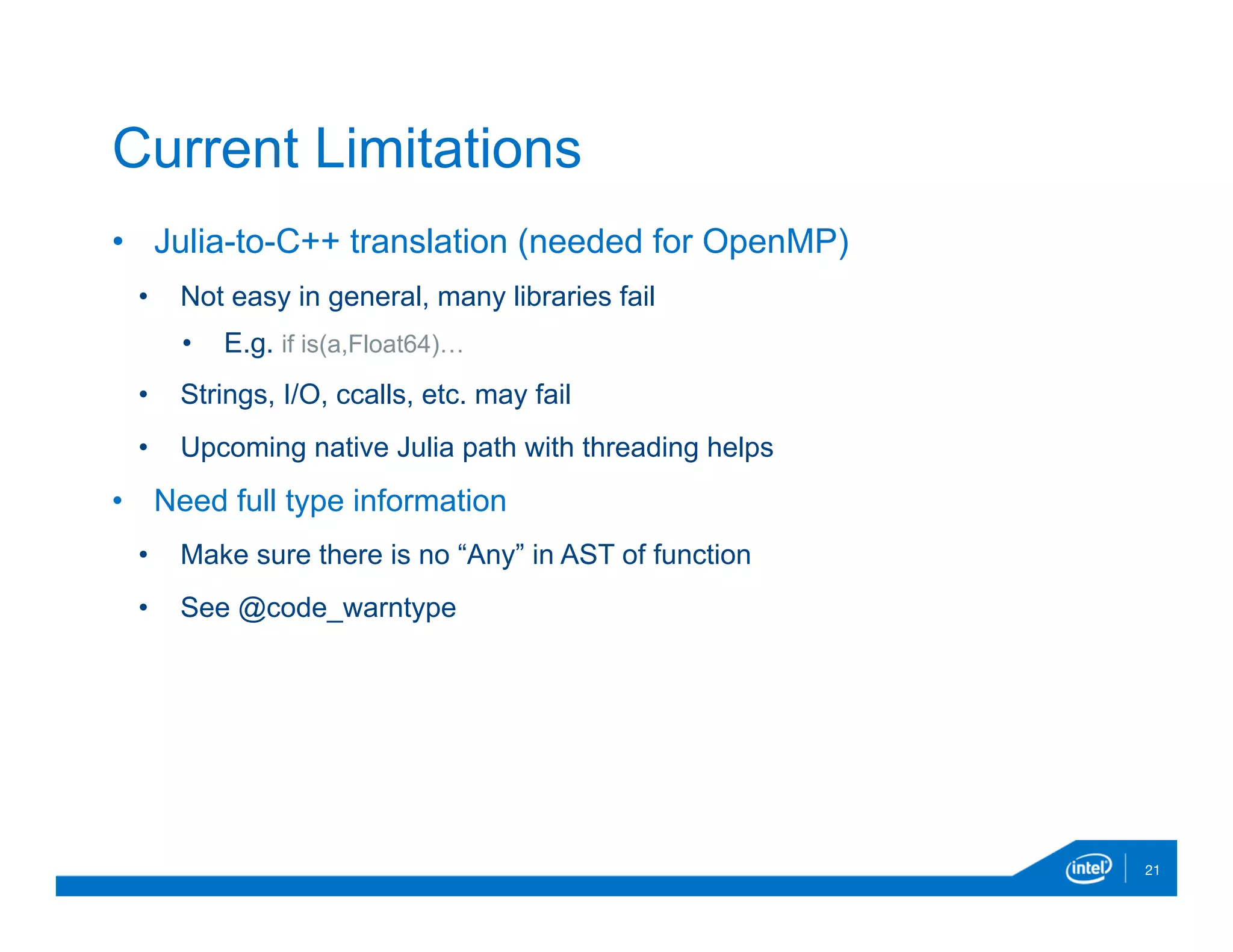 •  Julia-to-C++ translation (needed for OpenMP)
•  Not easy in general, many libraries fail
•  E.g. if is(a,Float64)…
•  Strings, I/O, ccalls, etc. may fail
•  Upcoming native Julia path with threading helps
•  Need full type information
•  Make sure there is no “Any” in AST of function
•  See @code_warntype
21
Current Limitations
 