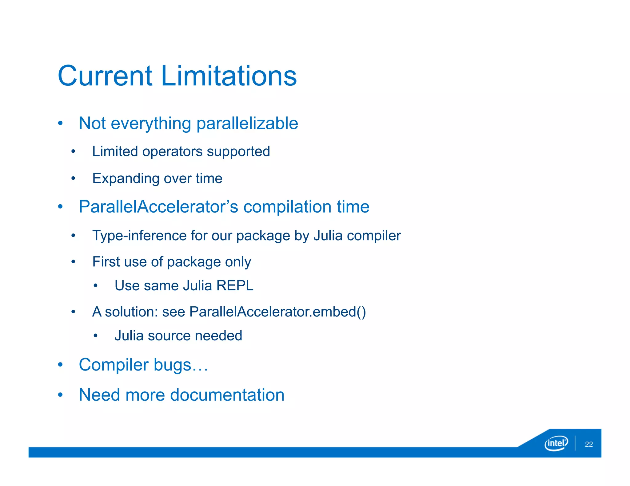 •  Not everything parallelizable
•  Limited operators supported
•  Expanding over time
•  ParallelAccelerator’s compilation time
•  Type-inference for our package by Julia compiler
•  First use of package only
•  Use same Julia REPL
•  A solution: see ParallelAccelerator.embed()
•  Julia source needed
•  Compiler bugs…
•  Need more documentation
22
Current Limitations
 