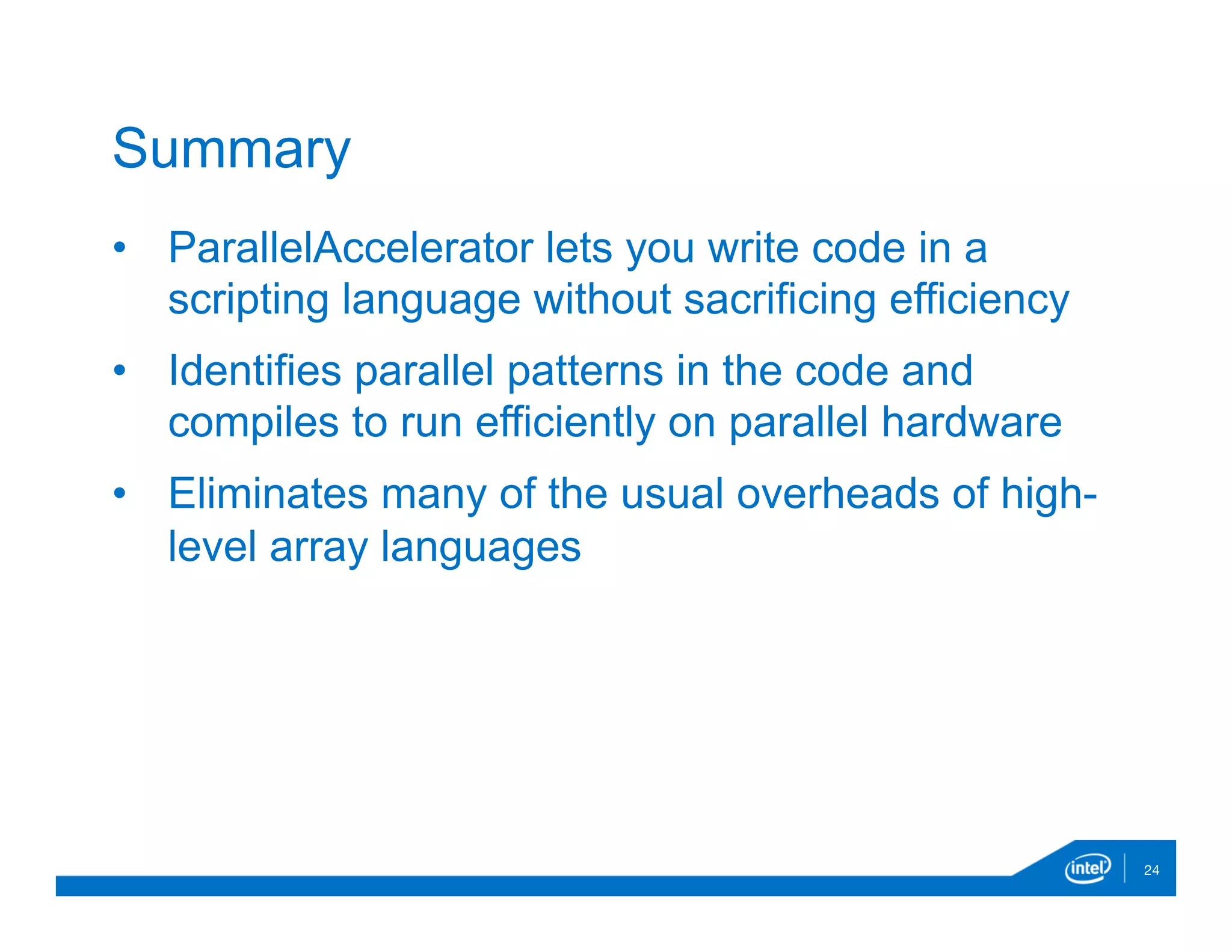 •  ParallelAccelerator lets you write code in a
scripting language without sacrificing efficiency
•  Identifies parallel patterns in the code and
compiles to run efficiently on parallel hardware
•  Eliminates many of the usual overheads of high-
level array languages
24
Summary
 