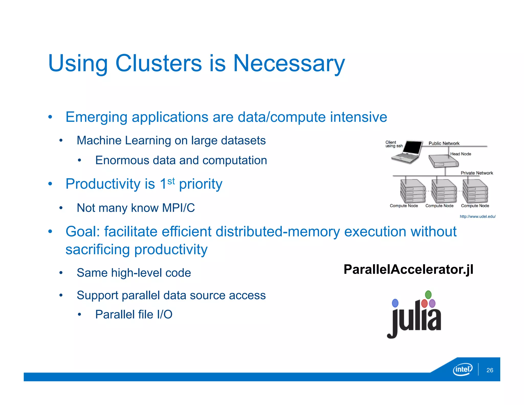 •  Emerging applications are data/compute intensive
•  Machine Learning on large datasets
•  Enormous data and computation
•  Productivity is 1st priority
•  Not many know MPI/C
•  Goal: facilitate efficient distributed-memory execution without
sacrificing productivity
•  Same high-level code
•  Support parallel data source access
•  Parallel file I/O
26
Using Clusters is Necessary
http://www.udel.edu/
ParallelAccelerator.jl
 