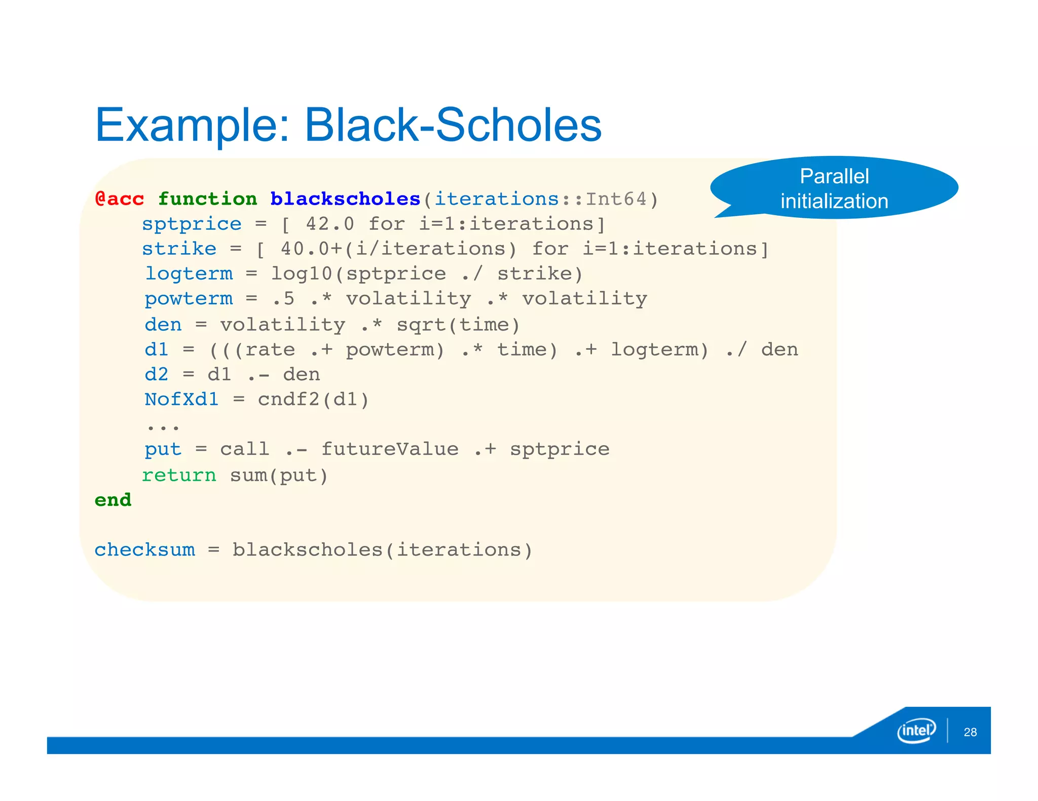 @acc function blackscholes(iterations::Int64)
sptprice = [ 42.0 for i=1:iterations]
strike = [ 40.0+(i/iterations) for i=1:iterations]
logterm = log10(sptprice ./ strike)
powterm = .5 .* volatility .* volatility
den = volatility .* sqrt(time)
d1 = (((rate .+ powterm) .* time) .+ logterm) ./ den
d2 = d1 .- den
NofXd1 = cndf2(d1)
...
put = call .- futureValue .+ sptprice
return sum(put)
end
checksum = blackscholes(iterations)
28
Example: Black-Scholes
Parallel
initialization
 