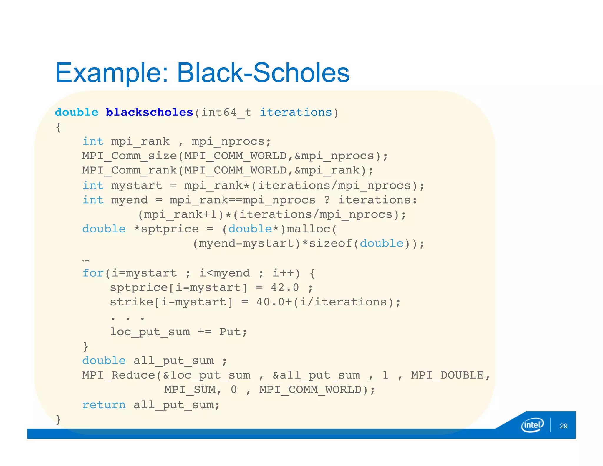 double blackscholes(int64_t iterations)
{
int mpi_rank , mpi_nprocs;
MPI_Comm_size(MPI_COMM_WORLD,&mpi_nprocs);
MPI_Comm_rank(MPI_COMM_WORLD,&mpi_rank);
int mystart = mpi_rank∗(iterations/mpi_nprocs);
int myend = mpi_rank==mpi_nprocs ? iterations:
(mpi_rank+1)∗(iterations/mpi_nprocs);
double *sptprice = (double*)malloc(
(myend-mystart)*sizeof(double));
…
for(i=mystart ; i<myend ; i++) {
sptprice[i-mystart] = 42.0 ;
strike[i-mystart] = 40.0+(i/iterations);
. . .
loc_put_sum += Put;
}
double all_put_sum ;
MPI_Reduce(&loc_put_sum , &all_put_sum , 1 , MPI_DOUBLE,
MPI_SUM, 0 , MPI_COMM_WORLD);
return all_put_sum;
} 29
Example: Black-Scholes
 