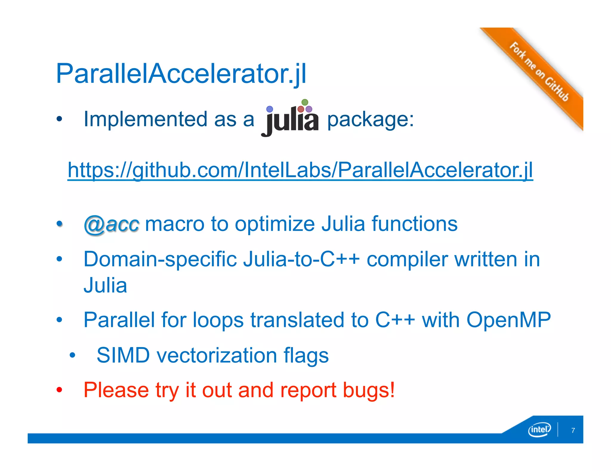 •  Implemented as a package:
•  @acc macro to optimize Julia functions
•  Domain-specific Julia-to-C++ compiler written in
Julia
•  Parallel for loops translated to C++ with OpenMP
•  SIMD vectorization flags
•  Please try it out and report bugs!
7
ParallelAccelerator.jl
https://github.com/IntelLabs/ParallelAccelerator.jl
 