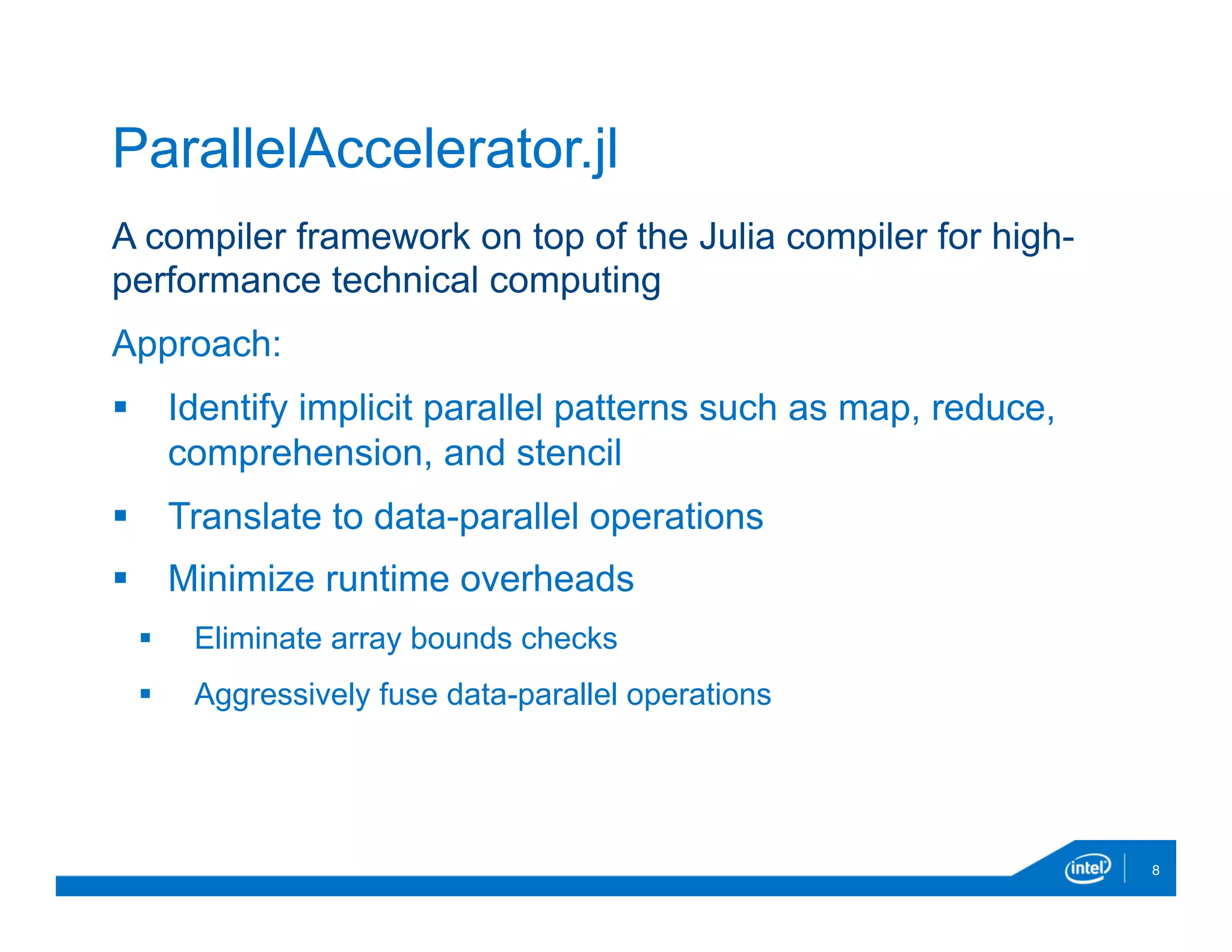 A compiler framework on top of the Julia compiler for high-
performance technical computing
Approach:
§  Identify implicit parallel patterns such as map, reduce,
comprehension, and stencil
§  Translate to data-parallel operations
§  Minimize runtime overheads
§  Eliminate array bounds checks
§  Aggressively fuse data-parallel operations
8
ParallelAccelerator.jl
 
