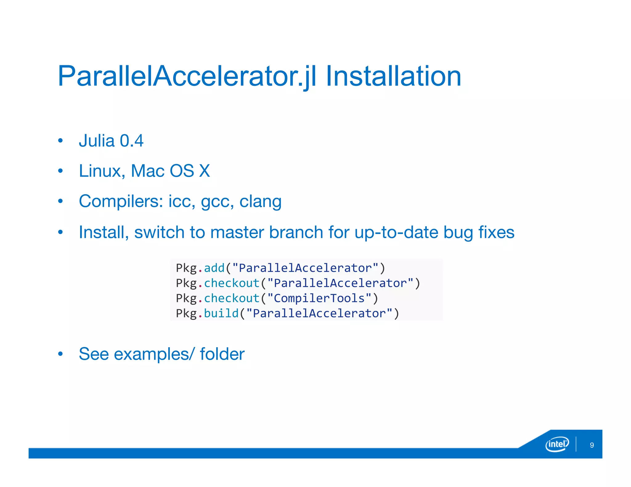 9
ParallelAccelerator.jl Installation
•  Julia 0.4
•  Linux, Mac OS X
•  Compilers: icc, gcc, clang
•  Install, switch to master branch for up-to-date bug ﬁxes
•  See examples/ folder
Pkg.add("ParallelAccelerator")	
  
Pkg.checkout("ParallelAccelerator")	
  
Pkg.checkout("CompilerTools")	
  
Pkg.build("ParallelAccelerator")
 