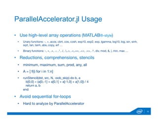 10
ParallelAccelerator.jl Usage
•  Use high-level array operations (MATLAB®-style)
•  Unary functions: -, +, acos, cbrt, cos, cosh, exp10, exp2, exp, lgamma, log10, log, sin, sinh,
sqrt, tan, tanh, abs, copy, erf …
•  Binary functions: -, +, .+, .-, .*, ./, .,.>, .<,.==, .<<, .>>, .^, div, mod, &, |, min, max …
•  Reductions, comprehensions, stencils
•  minimum, maximum, sum, prod, any, all 
•  A = [ f(i) for i in 1:n]
•  runStencil(dst, src, N, :oob_skip) do b, a 
b[0,0] = (a[0,-1] + a[0,1] + a[-1,0] + a[1,0]) / 4 
return a, b 
end
•  Avoid sequential for-loops
•  Hard to analyze by ParallelAccelerator
 